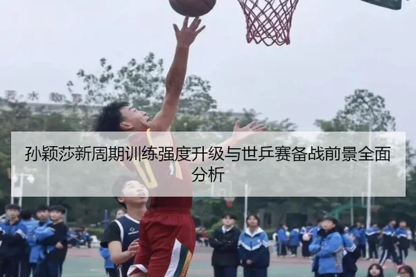 孙颖莎新周期训练强度升级与世乒赛备战前景全面分析