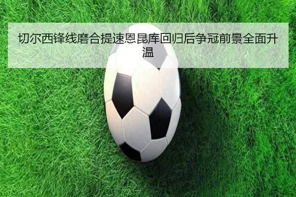 切尔西锋线磨合提速恩昆库回归后争冠前景全面升温